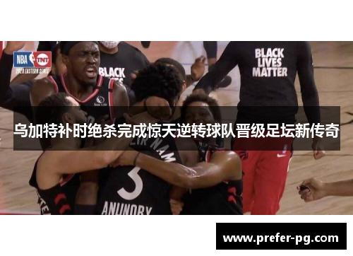 乌加特补时绝杀完成惊天逆转球队晋级足坛新传奇