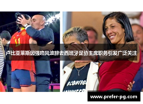 卢比亚莱斯因强吻风波辞去西班牙足协主席职务引发广泛关注 卢比亚莱斯因强吻风波辞去西班牙足协主席职务引发广泛关注