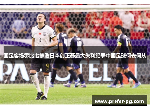 国足客场零比七惨败日本创正赛最大失利纪录中国足球何去何从